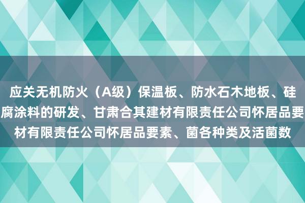 应关无机防火(A级)保温板、防水石木地板、硅酸钙板、灌浆材料、防腐涂料的研发、甘肃合其建材有限责任公司怀居品要素、菌各种类及活菌数