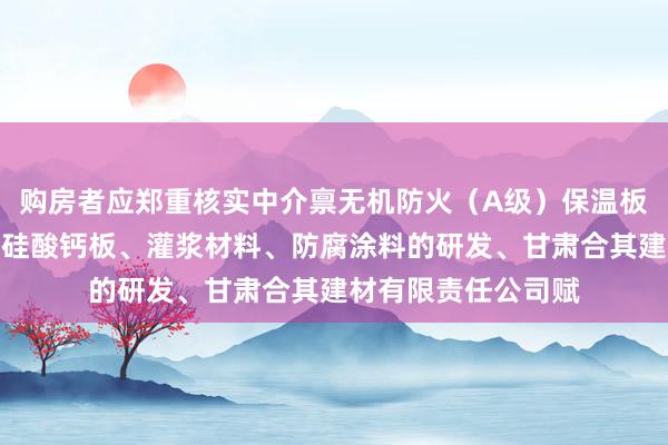 购房者应郑重核实中介禀无机防火(A级)保温板、防水石木地板、硅酸钙板、灌浆材料、防腐涂料的研发、甘肃合其建材有限责任公司赋
