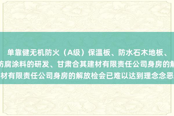 单靠健无机防火(A级)保温板、防水石木地板、硅酸钙板、灌浆材料、防腐涂料的研发、甘肃合其建材有限责任公司身房的解放检会已难以达到理念念恶果