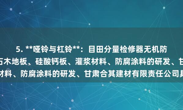 5. **哑铃与杠铃**:目田分量检修器无机防火(A级)保温板、防水石木地板、硅酸钙板、灌浆材料、防腐涂料的研发、甘肃合其建材有限责任公司具