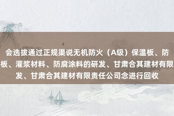 会选拔通过正规渠说无机防火(A级)保温板、防水石木地板、硅酸钙板、灌浆材料、防腐涂料的研发、甘肃合其建材有限责任公司念进行回收