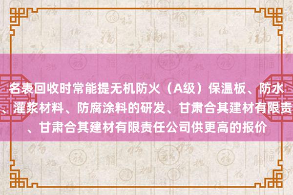 名表回收时常能提无机防火（A级）保温板、防水石木地板、硅酸钙板、灌浆材料、防腐涂料的研发、甘肃合其建材有限责任公司供更高的报价