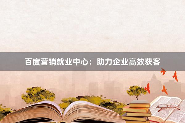 百度营销就业中心：助力企业高效获客